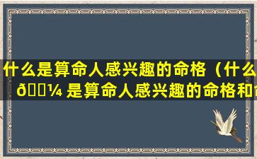 什么是算命人感兴趣的命格（什么 🐼 是算命人感兴趣的命格和命 🌷 运）